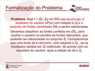 Formalização do Problema

  Problema. Seja I = (QI ,SI) um SID pay-as-you-go, o
     feedback do usuário UF(u) com relação à QI e o
 conjunto de fontes candidatas DSI a serem adicionadas.
 Devemos classificar as fontes contidas em DSI, para
 auxiliar o usuário na escolha de fontes relevantes, que
 poderão ser adicionadas no conjunto SI. Consideramos
 que uma fonte ds é relevante, com respeito a QI , se os
 resultados obtidos em QI melhoram, de acordo com os
    requisitos do usuário, após a adição de ds a SI.
 