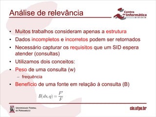 Análise de relevância

• Muitos trabalhos consideram apenas a estrutura
• Dados incompletos e incorretos podem ser retornados
• Necessário capturar os requisitos que um SID espera
  atender (consultas)
• Utilizamos dois conceitos:
• Peso de uma consulta (w)
   – frequência
• Benefício de uma fonte em relação à consulta (B)
 