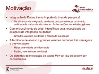 Motivação
• Integração de Dados é uma importante área de pesquisa!
   – Os sistemas de integração de dados buscam oferecer uma visão
     unificada de dados distribuídos em fontes autônomas e heterogêneas
• Com o crescimento da Web, intensificou-se a necessidade de
  soluções de integração de dados!
   – Grandes volumes de dados e facilidade de acesso
• A facilidade de acesso a grandes volumes de dados traz vantagens
  e desvantagens
   – Maior quantidade de informação
   – Porém, nem sempre confiável
• Os sistemas de integração de dados Pay-as-you-go podem ser
  considerados
 