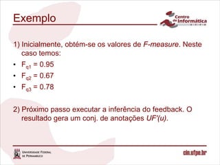 Exemplo

1) Inicialmente, obtém-se os valores de F-measure. Neste
   caso temos:
• Fq1 = 0.95
• Fq2 = 0.67
• Fq3 = 0.78


2) Próximo passo executar a inferência do feedback. O
   resultado gera um conj. de anotações UF'(u).
 