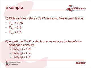 Exemplo

3) Obtém-se os valores de F'-measure. Neste caso temos:
• F'q1 = 0.85
• F'q2 = 0.9
• F'q3 = 0.8


4) A partir de F e F', calculamos os valores de benefícios
   para cada consulta
   – B(ds1,q1) = 0.89
   – B(ds1,q2) = 1.34
   – B(ds1,q3) = 1.02
 