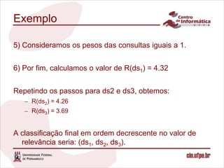 Exemplo

5) Consideramos os pesos das consultas iguais a 1.


6) Por fim, calculamos o valor de R(ds1) = 4.32


Repetindo os passos para ds2 e ds3, obtemos:
   – R(ds2) = 4.26
   – R(ds3) = 3.69


A classificação final em ordem decrescente no valor de
  relevância seria: (ds1, ds2, ds3).
 