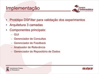 Implementação

• Protótipo DSFilter para validação dos experimentos
• Arquitetura 3 camadas
• Componentes principais:
   – GUI
   – Gerenciador de Consultas
   – Gerenciador de Feedback
   – Analisador de Relevância
   – Gerenciador do Repositório de Dados
 