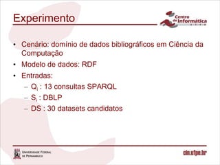 Experimento

• Cenário: domínio de dados bibliográficos em Ciência da
  Computação
• Modelo de dados: RDF
• Entradas:
   – Qi : 13 consultas SPARQL
   – Si : DBLP
   – DS : 30 datasets candidatos
 