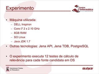 Experimento

• Máquina utilizada:
   – DELL Inspiron
   – Core i7 2 x 2.10 GHz
   – 8GB RAM
   – SO Linux
   – Java JDK 1.7
• Outras tecnologias: Jena API, Jena TDB, PostgreSQL


• O experimento executa 12 testes de cálculo de
  relevância para cada fonte candidata em DS
 