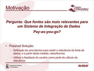 Motivação

Pergunta: Que fontes são mais relevantes para
     um Sistema de Integração de Dados
               Pay-as-you-go?


• Possível Solução:
   – Definição de uma técnica para medir a relevância da fonte de
     dados, e a partir desta medida, classificá-las
   – Utilizar o feedback do usuário como parte do cálculo da
     relevância
 