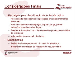 Considerações Finais

• Abordagem para classificação de fontes de dados
   – Necessidade dos sistemas e aplicações em selecionar fontes
     relevantes
   – Foco em sistemas de integração pay-as-you-go, porém
     extensível a qualquer abordagem
   – Feedback do usuário como foco central do processo de análise
     de relevância
   – Independência do modelo de dados
• Experimentos
   – Avaliação do comportamento do valor de relevância
   – Influência da qualidade do feedback no resultado final
 