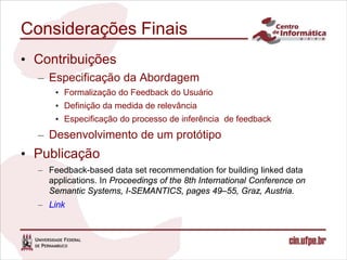 Considerações Finais
• Contribuições
  – Especificação da Abordagem
      • Formalização do Feedback do Usuário
      • Definição da medida de relevância
      • Especificação do processo de inferência de feedback
  – Desenvolvimento de um protótipo
• Publicação
  – Feedback-based data set recommendation for building linked data
    applications. In Proceedings of the 8th International Conference on
    Semantic Systems, I-SEMANTICS, pages 49–55, Graz, Austria.
  – Link
 