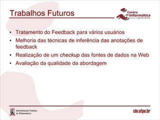 Trabalhos Futuros

• Tratamento do Feedback para vários usuários
• Melhoria das técnicas de inferência das anotações de
  feedback
• Realização de um checkup das fontes de dados na Web
• Avaliação da qualidade da abordagem
 