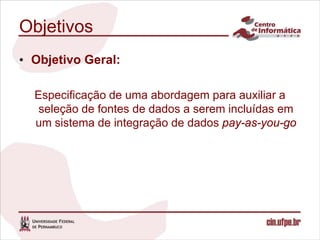 Objetivos
• Objetivo Geral:

  Especificação de uma abordagem para auxiliar a
   seleção de fontes de dados a serem incluídas em
  um sistema de integração de dados pay-as-you-go
 