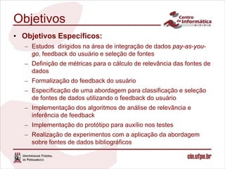 Objetivos
• Objetivos Específicos:
   – Estudos dirigidos na área de integração de dados pay-as-you-
     go, feedback do usuário e seleção de fontes
   – Definição de métricas para o cálculo de relevância das fontes de
     dados
   – Formalização do feedback do usuário
   – Especificação de uma abordagem para classificação e seleção
     de fontes de dados utilizando o feedback do usuário
   – Implementação dos algoritmos de análise de relevância e
     inferência de feedback
   – Implementação do protótipo para auxílio nos testes
   – Realização de experimentos com a aplicação da abordagem
     sobre fontes de dados bibliográficos
 