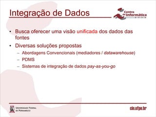 Integração de Dados

• Busca oferecer uma visão unificada dos dados das
  fontes
• Diversas soluções propostas
   – Abordagens Convencionais (mediadores / datawarehouse)
   – PDMS
   – Sistemas de integração de dados pay-as-you-go
 