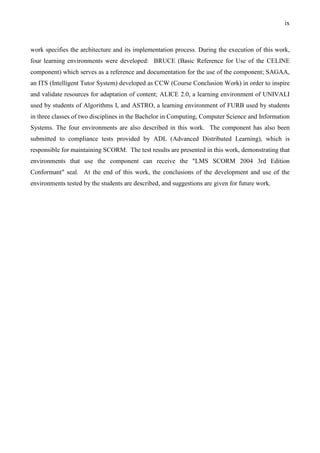 ix



work specifies the architecture and its implementation process. During the execution of this work,
four learning environments were developed: BRUCE (Basic Reference for Use of the CELINE
component) which serves as a reference and documentation for the use of the component; SAGAA,
an ITS (Intelligent Tutor System) developed as CCW (Course Conclusion Work) in order to inspire
and validate resources for adaptation of content; ALICE 2.0, a learning environment of UNIVALI
used by students of Algorithms I, and ASTRO, a learning environment of FURB used by students
in three classes of two disciplines in the Bachelor in Computing, Computer Science and Information
Systems. The four environments are also described in this work. The component has also been
submitted to compliance tests provided by ADL (Advanced Distributed Learning), which is
responsible for maintaining SCORM. The test results are presented in this work, demonstrating that
environments that use the component can receive the "LMS SCORM 2004 3rd Edition
Conformant" seal. At the end of this work, the conclusions of the development and use of the
environments tested by the students are described, and suggestions are given for future work.
 