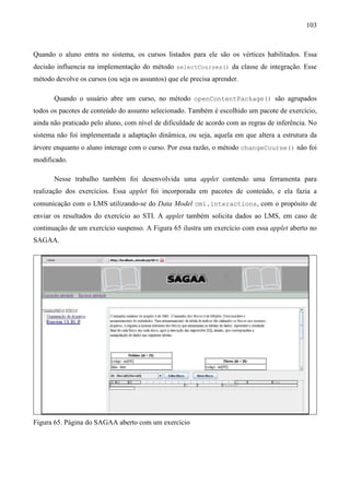 103



Quando o aluno entra no sistema, os cursos listados para ele são os vértices habilitados. Essa
decisão influencia na implementação do método selectCourses() da classe de integração. Esse
método devolve os cursos (ou seja os assuntos) que ele precisa aprender.

       Quando o usuário abre um curso, no método openContentPackage() são agrupados
todos os pacotes de conteúdo do assunto selecionado. Também é escolhido um pacote de exercício,
ainda não praticado pelo aluno, com nível de dificuldade de acordo com as regras de inferência. No
sistema não foi implementada a adaptação dinâmica, ou seja, aquela em que altera a estrutura da
árvore enquanto o aluno interage com o curso. Por essa razão, o método changeCourse() não foi
modificado.

       Nesse trabalho também foi desenvolvida uma applet contendo uma ferramenta para
realização dos exercícios. Essa applet foi incorporada em pacotes de conteúdo, e ela fazia a
comunicação com o LMS utilizando-se do Data Model cmi.interactions, com o propósito de
enviar os resultados do exercício ao STI. A applet também solicita dados ao LMS, em caso de
continuação de um exercício suspenso. A Figura 65 ilustra um exercício com essa applet aberto no
SAGAA.




Figura 65. Página do SAGAA aberto com um exercício
 