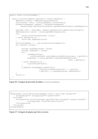 105


public class ListCoursesBean {

    public List<CourseBean> getItens() throws Exception {
        LMSConfig config = LMSConfig.getInstance();
        List<Course> lista = config.getDAO().listCourses();
        HttpServletRequest request = (HttpServletRequest)
             FacesContext.getCurrentInstance().getExternalContext().getRequest();

        UserImpl user = (UserImpl) request.getSession().getAttribute("user");
        LMSIntegration lmsInt = config.getLMSIntegration();
        try {
              lmsInt.selectCourses(user, lista);
        } catch (Exception e) {
              throw new JspException(e);
        }
        List<CourseBean> l = new ArrayList<CourseBean>();
        for (Course c:lista) {

               boolean userRegistered = false;
               boolean hasRights = false;
               try {
                     userRegistered =
                        config.getDAO().userIsRegisteredAtCourse(user, c.getId());
                     hasRights = config.getDAO().userHasRightsAtCourse(
                                                               user, c.getId());
               } catch (Exception e) {
                     e.printStackTrace();
               }
               l.add(new CourseBean(c.getTitle(),
                                 "lms?action=opencourse&id=" + c.getId(),
                                 c.getId(), c, userRegistered, hasRights));
        }
        return l;
    }
}

Figura 66. Listagem do provedor de dados ListCoursesBean




...
<h:dataTable value='#{ListCoursesBean.itens}' var='item' border="0"
       cellpadding="2" cellspacing="0" width="100%">
    <h:column>
       <h:outputLink value="conteudo.jsp?id=#{item.courseId}" target="_blank">
                   <h:outputText value="#{item.title}"/>
       </h:outputLink>
    </h:column>
</h:dataTable>
...

Figura 67. Listagem da página que lista os cursos
 