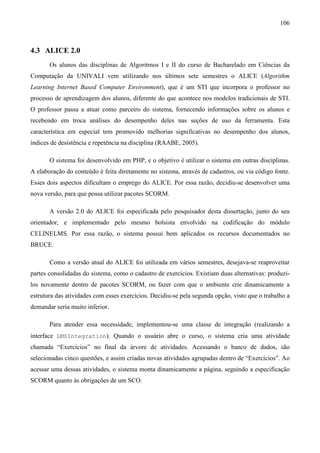 106



4.3 ALICE 2.0
       Os alunos das disciplinas de Algoritmos I e II do curso de Bacharelado em Ciências da
Computação da UNIVALI vem utilizando nos últimos sete semestres o ALICE (Algorithm
Learning Internet Based Computer Environment), que é um STI que incorpora o professor no
processo de aprendizagem dos alunos, diferente do que acontece nos modelos tradicionais de STI.
O professor passa a atuar como parceiro do sistema, fornecendo informações sobre os alunos e
recebendo em troca análises do desempenho deles nas seções de uso da ferramenta. Esta
característica em especial tem promovido melhorias significativas no desempenho dos alunos,
índices de desistência e repetência na disciplina (RAABE, 2005).

       O sistema foi desenvolvido em PHP, e o objetivo é utilizar o sistema em outras disciplinas.
A elaboração do conteúdo é feita diretamente no sistema, através de cadastros, ou via código fonte.
Esses dois aspectos dificultam o emprego do ALICE. Por essa razão, decidiu-se desenvolver uma
nova versão, para que possa utilizar pacotes SCORM.

       A versão 2.0 do ALICE foi especificada pelo pesquisador desta dissertação, junto do seu
orientador, e implementado pelo mesmo bolsista envolvido na codificação do módulo
CELINELMS. Por essa razão, o sistema possui bem aplicados os recursos documentados no
BRUCE.

       Como a versão atual do ALICE foi utilizada em vários semestres, desejava-se reaproveitar
partes consolidadas do sistema, como o cadastro de exercícios. Existiam duas alternativas: produzi-
los novamente dentro de pacotes SCORM, ou fazer com que o ambiente crie dinamicamente a
estrutura das atividades com esses exercícios. Decidiu-se pela segunda opção, visto que o trabalho a
demandar seria muito inferior.

       Para atender essa necessidade, implementou-se uma classe de integração (realizando a
interface LMSIntegration). Quando o usuário abre o curso, o sistema cria uma atividade
chamada “Exercícios” no final da árvore de atividades. Acessando o banco de dados, são
selecionadas cinco questões, e assim criadas novas atividades agrupadas dentro de “Exercícios”. Ao
acessar uma dessas atividades, o sistema monta dinamicamente a página, seguindo a especificação
SCORM quanto às obrigações de um SCO.
 