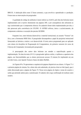 111



BRUCE. A dedicação deles eram 12 horas semanais, o que envolvia o aprendizado e a produção.
Foram raras as intervenções do pesquisador.

       A qualidade do código do ambiente é muito inferior ao ALICE, pelo fato dos bolsistas terem
implementado com scriptlets diretamente nas páginas JSP, e por conseqüência não utilizaram as
tags customizadas que o componente oferecia. Os cadastros foram todos implementados por eles, e
não passavam pela consistência do CELINE. O ASTRO utilizou, única e exclusivamente, do
componente a abertura e execução dos pacotes SCORM.

       Enquanto isso, outro bolsista desenvolvia o material instrucional, no assunto “Vetores” em
Java, com a ferramenta MOS Solo. O pesquisador desempenhou o papel de projetista instrucional
fornecendo ao bolsista o roteiro a ser desenvolvido. O teste estava programado para ser aplicado
com alunos da disciplina de Programação de Computadores, do primeiro semestre do curso de
Ciências da Computação, lecionada pelo pesquisador.

       A preocupação dos outros dois bolsistas era atender a especificação quanto a
implementação. Na data da meta (19/11) o pesquisador aplicou estilos, e melhorou a aparência das
págins, nas funcionalidades que os alunos precisavam acessar. O sistema foi implantado em um
servidor Linux, com Apache Tomcat e banco de dados MySQL.

       As Figuras 69 a 74 apresentam a sequência de páginas disponíveis aos alunos. A Figura 71 é
a primeira página do sistema. Se o aluno não está cadastrado, ele precisa clicar no link [aqui], que é
então direcionado para a página da Figura 72. Nessa nova página ele digita o nome de usuário e
senha que pretende adotar para a autenticação. O cadastro não exige confirmação de nenhum outro
usuário.
 