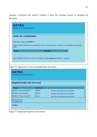 113



enquanto o professor não aceitar o registro, o aluno não consegue acessar os conteúdos da
disciplina.




Figura 73. Página com a lista de conteúdo dentro do sistema




Figura 74. Página para registrar-se nas turmas
 
