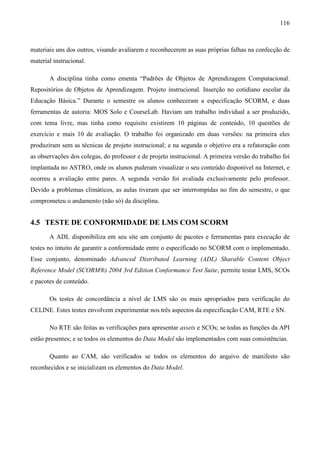 116



materiais uns dos outros, visando avaliarem e reconhecerem as suas próprias falhas na confecção de
material instrucional.

       A disciplina tinha como ementa “Padrões de Objetos de Aprendizagem Computacional.
Repositórios de Objetos de Aprendizagem. Projeto instrucional. Inserção no cotidiano escolar da
Educação Básica.” Durante o semestre os alunos conheceram a especificação SCORM, e duas
ferramentas de autoria: MOS Solo e CourseLab. Haviam um trabalho individual a ser produzido,
com tema livre, mas tinha como requisito existirem 10 páginas de conteúdo, 10 questões de
exercício e mais 10 de avaliação. O trabalho foi organizado em duas versões: na primeira eles
produziram sem as técnicas de projeto instrucional; e na segunda o objetivo era a refatoração com
as observações dos colegas, do professor e de projeto instrucional. A primeira versão do trabalho foi
implantada no ASTRO, onde os alunos puderam visualizar o seu conteúdo disponível na Internet, e
ocorreu a avaliação entre pares. A segunda versão foi avaliada exclusivamente pelo professor.
Devido a problemas climáticos, as aulas tiveram que ser interrompidas no fim do semestre, o que
comprometeu o andamento (não só) da disciplina.


4.5 TESTE DE CONFORMIDADE DE LMS COM SCORM
       A ADL disponibiliza em seu site um conjunto de pacotes e ferramentas para execução de
testes no intuito de garantir a conformidade entre o especificado no SCORM com o implementado.
Esse conjunto, denominado Advanced Distributed Learning (ADL) Sharable Content Object
Reference Model (SCORM®) 2004 3rd Edition Conformance Test Suite, permite testar LMS, SCOs
e pacotes de conteúdo.

       Os testes de concordância a nível de LMS são os mais apropriados para verificação do
CELINE. Estes testes envolvem experimentar nos três aspectos da especificação CAM, RTE e SN.

       No RTE são feitas as verificações para apresentar assets e SCOs; se todas as funções da API
estão presentes; e se todos os elementos do Data Model são implementados com suas consistências.

       Quanto ao CAM, são verificados se todos os elementos do arquivo de manifesto são
reconhecidos e se inicializam os elementos do Data Model.
 
