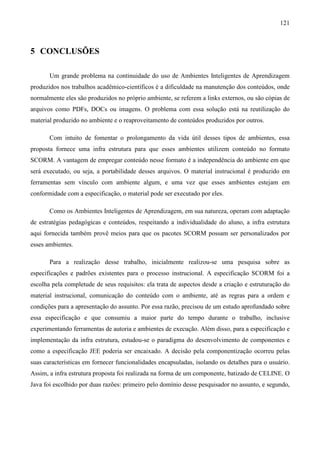 121



5 CONCLUSÕES

       Um grande problema na continuidade do uso de Ambientes Inteligentes de Aprendizagem
produzidos nos trabalhos acadêmico-científicos é a dificuldade na manutenção dos conteúdos, onde
normalmente eles são produzidos no próprio ambiente, se referem a links externos, ou são cópias de
arquivos como PDFs, DOCs ou imagens. O problema com essa solução está na reutilização do
material produzido no ambiente e o reaproveitamento de conteúdos produzidos por outros.

       Com intuito de fomentar o prolongamento da vida útil desses tipos de ambientes, essa
proposta fornece uma infra estrutura para que esses ambientes utilizem conteúdo no formato
SCORM. A vantagem de empregar conteúdo nesse formato é a independência do ambiente em que
será executado, ou seja, a portabilidade desses arquivos. O material instrucional é produzido em
ferramentas sem vínculo com ambiente algum, e uma vez que esses ambientes estejam em
conformidade com a especificação, o material pode ser executado por eles.

       Como os Ambientes Inteligentes de Aprendizagem, em sua natureza, operam com adaptação
de estratégias pedagógicas e conteúdos, respeitando a individualidade do aluno, a infra estrutura
aqui fornecida também provê meios para que os pacotes SCORM possam ser personalizados por
esses ambientes.

       Para a realização desse trabalho, inicialmente realizou-se uma pesquisa sobre as
especificações e padrões existentes para o processo instrucional. A especificação SCORM foi a
escolha pela completude de seus requisitos: ela trata de aspectos desde a criação e estruturação do
material instrucional, comunicação do conteúdo com o ambiente, até as regras para a ordem e
condições para a apresentação do assunto. Por essa razão, precisou de um estudo aprofundado sobre
essa especificação e que consumiu a maior parte do tempo durante o trabalho, inclusive
experimentando ferramentas de autoria e ambientes de execução. Além disso, para a especificação e
implementação da infra estrutura, estudou-se o paradigma do desenvolvimento de componentes e
como a especificação JEE poderia ser encaixado. A decisão pela componentização ocorreu pelas
suas características em fornecer funcionalidades encapsuladas, isolando os detalhes para o usuário.
Assim, a infra estrutura proposta foi realizada na forma de um componente, batizado de CELINE. O
Java foi escolhido por duas razões: primeiro pelo domínio desse pesquisador no assunto, e segundo,
 