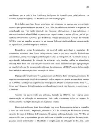 122



verificou-se que a maioria dos Ambientes Inteligentes de Aprendizagem, principalmente, os
Sistemas Tutores Inteligentes, são desenvolvidos com essa linguagem.

       Os trabalhos correlatos foram importantes para relacionar os recursos que um ambiente
necessita para gerenciamento de pacotes SCORM, além de conhecer as melhorias e adaptações na
especificação que vem sendo realizado nas pesquisas internacionais, o que determinou o
desenvolvimento da adaptabilidade no componente. A partir dessas pesquisas pôde-se concluir que
nenhum outro trabalho explorou a possibilidade de fornecer recursos para execução de conteúdo
SCORM como um módulo a ser anexo em um sistema. Todos os trabalhos tinham a implementação
da especificação vinculada ao próprio ambiente.

       Baseando-se nesses levantamentos, foi possível então especificar a arquitetura do
componente, através de casos de uso e diagramas de classes, o que levou a decisão de dividir em
dois módulos, um responsável pela especificação SCORM e outro pelo LMS. O primeiro atende a
especificação independente do contexto da aplicação (web, interface gráfica ou dispositivos
móveis). Além disso, com a divisão pôde-se contar com a ajuda de um bolsista para a programação
do módulo LMS, que foi implementado utilizando durante um ano o PIPG (Programa de Integração
Pós-Graduação e Graduação) dessa instituição de ensino.

       O pesquisador orientou um TCC, que produziu um Sistema Tutor Inteligente, com intuito de
experimentar uma versão inicial do componente, onde a proposta era avaliar a execução de pacotes
de SCORM e a condução da adaptabilidade desses pacotes. Durante o desenvolvimento desse TCC,
foram resolvidos erros de implementação e melhorados aspectos de interface entre o componente e
o ambiente.

       Também foi desenvolvido um ambiente, batizado de BRUCE, para valer-se como
documentação na utilização do componente. Nele estão relacionados todos os recursos de
interfaceamento e exemplos de criação das páginas do sistema.

       Outros dois ambientes foram desenvolvidos com o uso do componente, inclusive colocados
a prova em “sala de aula”. O primeiro, chamado ALICE, foi utilizado por 31 alunos do primeiro
semestre do curso de Ciências da Computação. O segundo ambiente, batizado como ASTRO, foi
desenvolvido com programadores que não estiveram envolvidos com o projeto do componente,
podendo assim experimentar a dificuldade e complexidade na utilização do CELINE. Com
 