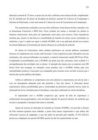 123



dedicação semanal de 12 horas, no prazo de um mês o ambiente estava desenvolvido e implantando.
Ele foi utilizado por 46 alunos da disciplina do primeiro semestre de Ciências da Computação e
Sistemas de Informação, e mais uma turma de 3 alunos do curso de Licenciatura em Computação.

       Nos experimentos realizados com esses dois ambientes, foram desenvolvidos conteúdos com
as ferramentas CourseLab e MOS Solo. Ficou evidente nas turmas a cativação em utilizar os
materiais instrucionais, tanto pela sua organização como pelos seus recursos. Essas experiências
mostram que, mesmo se não houver a reusabilidade do material em outros cursos, instituições ou
ambientes, o que é o apelo em seguir o modelo SCORM, vale a sua aplicação devido aos recursos
de interatividade que as ferramentas de autoria oferecem na confecção do material.

       Os alunos de Licenciatura, todos também professores em escolas públicas, mostraram
interesse em implantarem nas escolas onde lecionam. Como responsáveis pela informática em suas
instituições, eles estavam habituados em produzir o material instrucional usando MS Power Point.
Comparando às possibilidades com o SCORM, um ponto que eles colocaram como evidente é o
acompanhamento das atividades com os alunos. A interação dos alunos com os materiais com MS
Power Point não consegue ser rastreado, como acontece com o SCORM. Porém, para essa
rastreabilidade acontecer é necessário um computador para executar como servidor, recursos que a
maioria das escolas públicas não dispõe.

       Ambos os ambientes se comportaram sem erros durante os experimentos em sala de aula e
com um desempenho adequado para não perturbar o foco dos alunos. A efetivação desses
experimentos oferece possibilidades para a continuidade nos próximos semestres letivos, tanto na
elaboração de novos conteúdos para as disciplinas, como para a aplicação em outras disciplinas.

       O experimento com o ASTRO comprovou que, apesar da falta de experiência e
conhecimento dos programadores, com um tempo reduzido foi possível oferecer um ambiente que
execute e acompanhe a interação entre aluno e conteúdo.

       Apesar do sucesso na utilização de conteúdo no formato SCORM, e ter provado a eficácia
da infra estrutura proposta nesse trabalho, o ponto fraco desses experimentos é que ambos não
ofereceram recursos de adaptação, o que não pôde ser provado pelo trabalho. O STI SAGAA
promoveu a adaptação nos pacotes SCORM, porém ele não foi experimentado em sala.
 