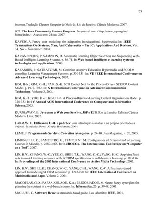 128



internet. Tradução Cleuton Sampaio de Melo Jr. Rio de Janeiro: Ciência Moderna, 2007.

JCP. The Java Community Process Program. Disponível em: <http://www.jcp.org/en/
home/index>. Acesso em: 24 out. 2007.

KAVCIC, A. Fuzzy user modeling for adaptation in educational hypermedia. In: IEEE
Transactions On Systems, Man, And Cybernetics – Part C: Applications And Reviews, Vol.
34, No. 4, November, 2004.

KARAMPIPERIS, P; SAMPSON, D. Automatic Learning Object Selection and Sequencing Web-
Based Intelligent Learning Systems. p. 56-71. In: Web-based intelligent e-learning systems:
technologies and applications, 2006.

KAZANIDIS, I.; SATRATZEMI, M. Combine Adaptive Education Hypermedia and SCORM
compliant Learning Management Systems. p. 330-331. In: VII IEEE International Conference on
Advanced Learning Technologies, 2007.

KIM, H-A.; KIM, K.-H.; PAIK, S.-K. SCO Control Net for the Process-Driven SCORM Content
Model. p. 1977-1982. In: X International Conference on Advanced Communication
Technology, Volume 3, 2008.

KIM, K.-H.; YOO, H.-J.; KIM, H.-S. A Process-Driven e-Learning Content Organization Model. p.
328-333. In: IV Annual ACIS International Conference on Computer and Information
Science, 2005.

KURNIAWAN, B. Java para a Web com Servlets, JSP e EJB. Rio de Janeiro: Editora Ciência
Moderna Ltda, 2002.

LARMAN, C. Utilizando UML e padrões: uma introdução à análise a ao projeto orientados a
objetos. 2a edição. Porto Alegre: Bookman, 2004.

LEME, F. Programando Servlets: Conceitos Avançados. p. 24-30. Java Magazine, n. 20, 2005.

LIMONGELLI, C.; SAMPIETRO, G., TEMPERINI, M. Configuration of Personalized e-Learning
Courses in Moodle. p. 2680-2686. In: EUROCON, The International Conference on “Computer
as a Tool”, 2007.

LIN, H.W.; CHANG, W.-C.; YEE, G.; SHIH, T.K.; WANG, C.-C.; YANG, H.-C. Applying Petri
nets to model learning sequence with SCORM specification in collaborative learning. p. 181-186.
In: Proceedings of the 2005 International Conference on Active Media Technology, 2005.

LIN, H.W.; SHIH, L.K.; CHANG, W.-C.; YANG, C.-H.; WANG, C.-C. A Petri nets-based
approach to modeling SCORM sequence. p. 1247-250. In: IEEE International Conference on
Multimedia and Expo, Volume 2, 2004.

MAGOULAS, G.D.; PAPANIKOLAOU, K.A.; GRIGORIADOU, M. Neuro-fuzzy synergism for
planning the content in a web-based course. In: Informatica, 25. p. 39-48, 2001.

McCLURE, C. Software Reuse: a standards-based guide. Los Alamitos: IEEE, 2001.
 