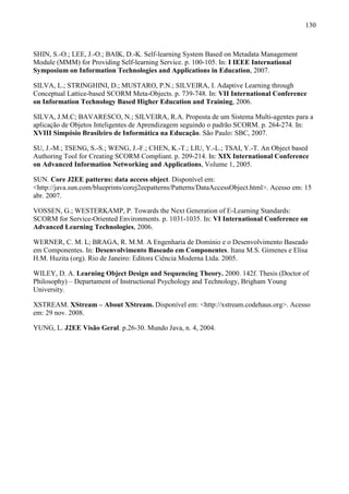 130



SHIN, S.-O.; LEE, J.-O.; BAIK, D.-K. Self-learning System Based on Metadata Management
Module (MMM) for Providing Self-learning Service. p. 100-105. In: I IEEE International
Symposium on Information Technologies and Applications in Education, 2007.

SILVA, L.; STRINGHINI, D.; MUSTARO, P.N.; SILVEIRA, I. Adaptive Learning through
Conceptual Lattice-based SCORM Meta-Objects. p. 739-748. In: VII International Conference
on Information Technology Based Higher Education and Training, 2006.

SILVA, J.M.C; BAVARESCO, N.; SILVEIRA, R.A. Proposta de um Sistema Multi-agentes para a
aplicação de Objetos Inteligentes de Aprendizagem seguindo o padrão SCORM. p. 264-274. In:
XVIII Simpósio Brasileiro de Informática na Educação. São Paulo: SBC, 2007.

SU, J.-M.; TSENG, S.-S.; WENG, J.-F.; CHEN, K.-T.; LIU, Y.-L.; TSAI, Y.-T. An Object based
Authoring Tool for Creating SCORM Compliant. p. 209-214. In: XIX International Conference
on Advanced Information Networking and Applications, Volume 1, 2005.

SUN. Core J2EE patterns: data access object. Disponível em:
<http://java.sun.com/blueprints/corej2eepatterns/Patterns/DataAccessObject.html>. Acesso em: 15
abr. 2007.

VOSSEN, G.; WESTERKAMP, P. Towards the Next Generation of E-Learning Standards:
SCORM for Service-Oriented Environments. p. 1031-1035. In: VI International Conference on
Advanced Learning Technologies, 2006.

WERNER, C. M. L; BRAGA, R. M.M. A Engenharia de Domínio e o Desenvolvimento Baseado
em Componentes. In: Desenvolvimento Baseado em Componentes. Itana M.S. Gimenes e Elisa
H.M. Huzita (org). Rio de Janeiro: Editora Ciência Moderna Ltda. 2005.

WILEY, D. A. Learning Object Design and Sequencing Theory. 2000. 142f. Thesis (Doctor of
Philosophy) – Departament of Instructional Psychology and Technology, Brigham Young
University.

XSTREAM. XStream – About XStream. Disponível em: <http://xstream.codehaus.org>. Acesso
em: 29 nov. 2008.

YUNG, L. J2EE Visão Geral. p.26-30. Mundo Java, n. 4, 2004.
 