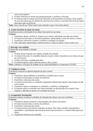 135



       está ou não registro.
   3. O aluno seleciona as turmas que deseja participar e confirma a inscrição.
   4. O sistema avalia as turmas que foram marcadas ou desmarcadas em relação à lista original.
       No caso de turmas que ele acabou de marcar precisa colocar a inscrição numa lista de espera
       para aprovação ao professor.
Nota: veja o caso de uso “Gerir turma” para entender o que é uma turma aberta.

4. Aceitar inscrição de aluno na turma
O professor aceita a solicitação de um aluno fazer parte de sua turma
Cenário:
    1. O professor deseja verificar se existem novos alunos solicitando inscrição nas turmas.
    2. O sistema mostra todas as inscrições pendentes, apresentando o nome do aluno e a turma.
    3. O professor seleciona os alunos e confirma a aceitação ou rejeição.
    4. Para cada aluno selecionado o sistema inscreve o aluno na turma e envia e-mail a ele.

3. Interagir com unidade
O aluno abre uma unidade e interage.
Cenário:
    1. O aluno deseja interagir com alguma unidade de conteúdo.
    2. O sistema lista todos os conteúdos disponíveis para o aluno, baseando-se nas turmas em que
        ele está inscrito.
    3. O aluno seleciona a unidade para abrir.
    4. O sistema registra a data e hora do acesso e abre o curso.
Nota: a abertura e execução da unidade são de responsabilidade do componente CELINE

5. Configurar turma
O professor seleciona os pacotes disponíveis para a turma.
Cenário:
    1. O professor deseja habilitar ou desabilitar conteúdos para a turma.
    2. O sistema mostra todas as turmas do professor.
    3. O professor seleciona uma turma.
    4. O sistema mostra todos os conteúdos implantados diferenciado àqueles relacionados ou não
       com a turma.
    5. O professor marca ou desmarca os conteúdos e confirma a configuração.
    6. O sistema avalia os conteúdos que foram marcados ou desmarcados em relação à lista
       original, e adiciona ou remove os conteúdos da turma.

6. Acompanhar desempenho
O professor deseja visualizar os detalhes de interação dos alunos com seus conteúdos.
Cenários:
    1. O professor deseja visualizar os desempenhos dos alunos das turmas.
    2. O sistema mostra todas as turmas do professor.
    3. O professor seleciona uma turma.
    4. O sistema mostra uma lista de conteúdos da turma. Para cada conteúdo é apresentada a
       quantidade e a participação percentual de alunos que acessaram, e o tempo médio gasto por
       aluno.
    5. O professor seleciona um conteúdo.
 