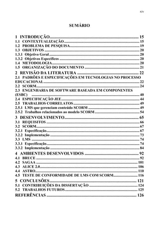 xiv



                                                     SUMÁRIO

1 INTRODUÇÃO.................................................................................... 15
1.1 CONTEXTUALIZAÇÃO ................................................................................. 15
1.2 PROBLEMA DE PESQUISA........................................................................... 19
1.3 OBJETIVOS ...................................................................................................... 20
1.3.1 Objetivo Geral ................................................................................................. 20
1.3.2 Objetivos Específicos ...................................................................................... 20
1.4 METODOLOGIA .............................................................................................. 20
1.5 ORGANIZAÇÃO DO DOCUMENTO ........................................................... 21
2 REVISÃO DA LITERATURA .......................................................... 22
2.1 PADRÕES E ESPECIFICAÇÕES EM TECNOLOGIAS NO PROCESSO
EDUCACIONAL ....................................................................................................... 22
2.2 SCORM............................................................................................................... 24
2.3 ENGENHARIA DE SOFTWARE BASEADA EM COMPONENTES
(ESBC) .................................................................................................................... 40
2.4 ESPECIFICAÇÃO JEE .................................................................................... 44
2.5 TRABALHOS CORRELATOS ....................................................................... 49
2.5.1 LMS que gerenciam conteúdo SCORM ....................................................... 49
2.5.2 Trabalhos relacionados ao modelo SCORM ................................................ 54
3 DESENVOLVIMENTO ...................................................................... 65
3.1 REQUISITOS .................................................................................................... 66
3.2 SCORM............................................................................................................... 67
3.2.1 Especificação .................................................................................................... 67
3.2.2 Implementação ................................................................................................ 73
3.3 LMS .................................................................................................................... 74
3.3.1 Especificação .................................................................................................... 74
3.3.2 Implementação ................................................................................................ 84
4 AMBIENTES DESENVOLVIDOS ................................................... 92
4.1    BRUCE ............................................................................................................... 92
4.2    SAGAA ............................................................................................................. 101
4.3    ALICE 2.0 ......................................................................................................... 106
4.4    ASTRO.............................................................................................................. 110
4.5    TESTE DE CONFORMIDADE DE LMS COM SCORM.......................... 116
5 CONCLUSÕES .................................................................................. 121
5.1 CONTRIBUIÇÕES DA DISSERTAÇÃO .................................................... 124
5.2 TRABALHOS FUTUROS .............................................................................. 125
REFERÊNCIAS ..................................................................................... 126
 