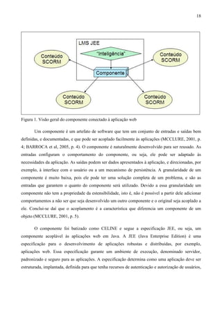 18




Figura 1. Visão geral do componente conectado à aplicação web

       Um componente é um artefato de software que tem um conjunto de entradas e saídas bem
definidas, e documentadas, e que pode ser acoplado facilmente às aplicações (MCCLURE, 2001, p.
4; BARROCA et al, 2005, p. 4). O componente é naturalmente desenvolvido para ser reusado. As
entradas configuram o comportamento do componente, ou seja, ele pode ser adaptado às
necessidades da aplicação. As saídas podem ser dados apresentados à aplicação, e direcionadas, por
exemplo, à interface com o usuário ou a um mecanismo de persistência. A granularidade de um
componente é muito baixa, pois ele pode ter uma solução completa de um problema, e são as
entradas que garantem o quanto do componente será utilizado. Devido a essa granularidade um
componente não tem a propriedade da estensibilidade, isto é, não é possível a partir dele adicionar
comportamentos a não ser que seja desenvolvido um outro componente e o original seja acoplado a
ele. Conclui-se daí que o acoplamento é a característica que diferencia um componente de um
objeto (MCCLURE, 2001, p. 5).

       O componente foi batizado como CELINE e segue a especificação JEE, ou seja, um
componente acoplável às aplicações web em Java. A JEE (Java Enterprise Edition) é uma
especificação para o desenvolvimento de aplicações robustas e distribuídas, por exemplo,
aplicações web. Essa especificação garante um ambiente de execução, denominado servidor,
padronizado e seguro para as aplicações. A especificação determina como uma aplicação deve ser
estruturada, implantada, definida para que tenha recursos de autenticação e autorização de usuários,
 
