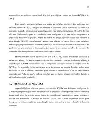 19



como utilizar um ambiente transacional, distribuir seus objetos e assim por diante (BOND et al,
2003).

         Esse trabalho apresenta também uma análise de trabalhos similares: dois ambientes que
utilizam pacotes SCORM, e artigos que adaptam os conteúdos com a necessidade do aluno. Os
ambientes avaliados serviram para levantar requisitos para a infra estrutura que o CELINE deveria
oferecer. Nenhum deles pode ser classificado como inteligentes, e por essa razão, não possuem a
capacidade de adaptar os pacotes. Porém, da análise dos artigos verificou-se que eles estendem a
especificação SCORM, ou adicionam recursos para adaptar os cursos. Entre esses trabalhos,
existem plugins para ambientes de ensino específicos, ferramentas que dependem de intervenção do
professor, ou que avaliam o desempenho dos alunos e apresentam revisões da estrutura do
conteúdo, além de arquiteturas de sistemas com o uso de agentes.

         Quatro ambientes foram desenvolvidos com o CELINE, e dois deles foram colocados à
prova por alunos. Os desenvolvedores desses dois ambientes estavam totalmente alheios à
especificação SCORM, demonstrando que o componente conseguiu abstrair a complexidade do
SCORM. Os conteúdos foram produzidos com ferramentas de autoria distintas, ambas com
facilidade de uso, e recursos abundantes para explorar a interatividade. Com os experimentos
realizados em “sala de aula”, pôde-se perceber que os alunos estavam motivados durante a
utilização do material produzido.


1.2 PROBLEMA DE PESQUISA
         A possibilidade de adicionar pacotes de conteúdo SCORM em Ambientes Inteligentes de
Aprendizagem permite que outros não envolvidos no projeto do sistema possam elaborar o material
instrucional, além de permitir novas fontes de conteúdos aos mantenedores desses ambientes,
através dos repositórios existentes na Internet. Porém, não existem disponíveis meios para
incorporar a implementação da especificação nesses ambientes, e sua realização é bastante
complexa.
 