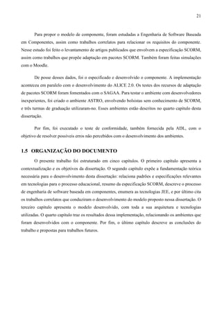 21



       Para propor o modelo de componente, foram estudadas a Engenharia de Software Baseada
em Componentes, assim como trabalhos correlatos para relacionar os requisitos do componente.
Nesse estudo foi feito o levantamento de artigos publicados que envolvem a especificação SCORM,
assim como trabalhos que propõe adaptação em pacotes SCORM. Também foram feitas simulações
com o Moodle.

       De posse desses dados, foi o especificado e desenvolvido o componente. A implementação
aconteceu em paralelo com o desenvolvimento do ALICE 2.0. Os testes dos recursos de adaptação
de pacotes SCORM foram fomentados com o SAGAA. Para testar o ambiente com desenvolvedores
inexperientes, foi criado o ambiente ASTRO, envolvendo bolsistas sem conhecimento de SCORM,
e três turmas de graduação utilizaram-no. Esses ambientes estão descritos no quarto capítulo desta
dissertação.

       Por fim, foi executado o teste de conformidade, também fornecida pela ADL, com o
objetivo de resolver possíveis erros não percebidos com o desenvolvimento dos ambientes.


1.5 ORGANIZAÇÃO DO DOCUMENTO
       O presente trabalho foi estruturado em cinco capítulos. O primeiro capítulo apresenta a
contextualização e os objetivos da dissertação. O segundo capítulo expõe a fundamentação teórica
necessária para o desenvolvimento desta dissertação: relaciona padrões e especificações relevantes
em tecnologias para o processo educacional, resumo da especificação SCORM, descreve o processo
de engenharia de software baseada em componentes, enumera as tecnologias JEE, e por último cita
os trabalhos correlatos que conduziram o desenvolvimento do modelo proposto nessa dissertação. O
terceiro capítulo apresenta o modelo desenvolvido, com toda a sua arquitetura e tecnologias
utilizadas. O quarto capítulo traz os resultados dessa implementação, relacionando os ambientes que
foram desenvolvidos com o componente. Por fim, o último capítulo descreve as conclusões do
trabalho e propostas para trabalhos futuros.
 