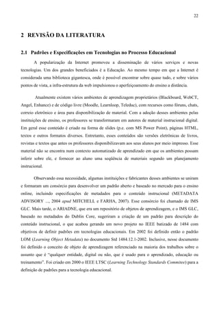 22



2 REVISÃO DA LITERATURA

2.1 Padrões e Especificações em Tecnologias no Processo Educacional
       A popularização da Internet promoveu a disseminação de vários serviços e novas
tecnologias. Um dos grandes beneficiados é a Educação. Ao mesmo tempo em que a Internet é
considerada uma biblioteca gigantesca, onde é possível encontrar sobre quase tudo, e sobre vários
pontos de vista, a infra-estrutura da web impulsionou o aperfeiçoamento do ensino a distância.

        Atualmente existem vários ambientes de aprendizagem proprietários (Blackboard, WebCT,
Angel, Enhance) e de código livre (Moodle, Learnloop, Teleduc), com recursos como fóruns, chats,
correio eletrônico e área para disponibilização de material. Com a adoção desses ambientes pelas
instituições de ensino, os professores se transformaram em autores de material instrucional digital.
Em geral esse conteúdo é criado na forma de slides (p.e. com MS Power Point), páginas HTML,
textos e outros formatos diversos. Entretanto, esses conteúdos são versões eletrônicas de livros,
revistas e textos que antes os professores disponibilizavam aos seus alunos por meio impresso. Esse
material não se encontra num contexto automatizado de aprendizado em que os ambientes possam
inferir sobre ele, e fornecer ao aluno uma seqüência de materiais segundo um planejamento
instrucional.

       Observando essa necessidade, algumas instituições e fabricantes desses ambientes se uniram
e formaram um consórcio para desenvolver um padrão aberto e baseado no mercado para o ensino
online, incluindo especificações de metadados para o conteúdo instrucional (METADATA
ADVISORY ..., 2004 apud MITCHELL e FARHA, 2007). Esse consórcio foi chamado de IMS
GLC. Mais tarde, o ARIADNE, que era um repositório de objetos de aprendizagem, e o IMS GLC,
baseado no metadados do Dublin Core, sugeriram a criação de um padrão para descrição do
conteúdo instrucional, o que acabou gerando um novo projeto no IEEE batizado de 1484 com
objetivos de definir padrões em tecnologias educacionais. Em 2002 foi definido então o padrão
LOM (Learning Object Metadata) no documento Std 1484.12.1-2002. Inclusive, nesse documento
foi definido o conceito de objeto de aprendizagem referenciado na maioria dos trabalhos sobre o
assunto que é “qualquer entidade, digital ou não, que é usado para o aprendizado, educação ou
treinamento”. Foi criado em 2000 o IEEE LTSC (Learning Technology Standards Commitee) para a
definição de padrões para a tecnologia educacional.
 