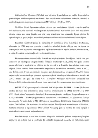 23



       O Dublin Core Metadata (DCMI) é uma iniciativa de estabelecer um padrão de metadados
para qualquer recurso disponível na internet. Nele são definidos os elementos sintáticos, mas não o
conteúdo que esses elementos devem possuir (MITCHELL e FARHA, 2007).

       Na última década foram despendidos esforços para estabelecer e difundir o uso de padrões
nos metadados para facilitar a procura por eles nos repositórios. Nos últimos cinco anos houve uma
atenção maior em outra direção: em criar uma arquitetura para execução desses objetos de
aprendizagem, e que o projeto instrucional pudesse contribuir no desenvolvimento desses objetos.

       Encontrar o conteúdo já não é o suficiente. Os sistemas de apoio tecnológico à Educação,
chamados de LMS, desejam gerenciar e conduzir a distribuição dos objetos para os alunos. A
definição de uma arquitetura comum permite a portabilidade desses objetos entre os produtos LMS,
e ainda, favorece a comunicação entre sistemas diferentes.

       O sucesso dessa automatização depende do seqüenciamento dos objetos, isto é, em que
condições um objeto pode ser apresentado e fornecido ao aluno (WILEY, 2000). Para que o sistema
possa selecionar e seqüenciar os objetos, se faz necessário a descrição das relações entre esses
objetos. Nesse sentido, foram consideradas experiências de entidades renomadas, como o AICC,
que define como devem ser montados os cursos para treinamento de seu pessoal. O AICC é uma
organização internacional que promove a padronização de tecnologias educacionais na aviação. O
AICC definiu um guia de nome CMI (Computer Managed Instruction) Guideline for
Interoperability onde estão os modelos de como o conteúdo deve se comunicar com os sistemas.

       O IEEE LTSC aprovou padrões baseados no CMI que são o Std 1484.11.1-2004 (define um
modelo de dados para comunicação entre objeto de aprendizagem e o LMS), Std 1484.11.2-2003
(API (Application Programming Interface) de comunicação entre os objetos de aprendizagem e o
LMS) e Std 1484.11.3-2005 (mapeamento do modelo 1484.11.1-2004 em XML (Extensible Markup
Language)). Por outro lado, o IMS GLC criou a especificação IMS Simple Sequencing (IMSSS)
com a finalidade de criar a estrutura de seqüenciamento dos objetos de aprendizagem. Além disso,
também definiram a especificação IMS Content Packaging que é o modelo de como agrupar o
conteúdo com as regras de seqüenciamento.

       Percebeu-se que existia uma lacuna na integração entre esses padrões e especificações para
promover um sistema para a construção de conteúdo instrucional. A ADL, em participação com
 