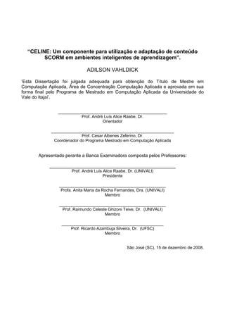 “CELINE: Um componente para utilização e adaptação de conteúdo
        SCORM em ambientes inteligentes de aprendizagem”.

                              ADILSON VAHLDICK

‘Esta Dissertação foi julgada adequada para obtenção do Título de Mestre em
Computação Aplicada, Área de Concentração Computação Aplicada e aprovada em sua
forma final pelo Programa de Mestrado em Computação Aplicada da Universidade do
Vale do Itajaí’.


               _______________________________________________
                         Prof. André Luís Alice Raabe, Dr.
                                    Orientador

            _____________________________________________________
                          Prof. Cesar Albenes Zeferino, Dr.
             Coordenador do Programa Mestrado em Computação Aplicada


       Apresentado perante a Banca Examinadora composta pelos Professores:

            __________________________________________________
                      Prof. André Luís Alice Raabe, Dr. (UNIVALI)
                                       Presidente

                ______________________________________________
                 Profa. Anita Maria da Rocha Fernandes, Dra. (UNIVALI)
                                        Membro

                ______________________________________________
                 Prof. Raimundo Celeste Ghizoni Teive, Dr. (UNIVALI)
                                      Membro

                 ____________________________________________
                     Prof. Ricardo Azambuja Silveira, Dr. (UFSC)
                                      Membro


                                                   São José (SC), 15 de dezembro de 2008.
 