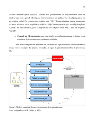 29



se outra atividade quiser acessá-lo. Existem duas possibilidades de relacionamento entre um
objetivo local com o global: o local pode obter seu valor de um global, e/ou, o local pode gravar em
um objetivo global. Por exemplo, se o objetivo local “Obj1” de uma atividade precisa ser acessado
por outra atividade, então mapeia-se o objetivo “Obj1” como gravação para um objetivo global
“Geral1”; na outra atividade, pode-se mapear um novo objetivo local “Obj2” para ler do global
“Geral1”.

       6. Controle de Aleatoriedade: com essas opções se configura para que o sistema possa
            selecionar aleatoriamente um conjunto de atividades.

       Todas essas configurações permitem um conteúdo que seja selecionado dinamicamente de
acordo com as condições das próprias atividades. A Figura 3 apresenta um modelo do processo de
SN.




Figura 3. Modelo conceitual do processo completo de seqüenciamento
Fonte: Adaptado de ADL (2006d, p. 102).
 