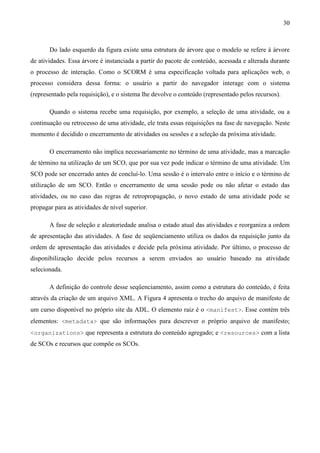 30



       Do lado esquerdo da figura existe uma estrutura de árvore que o modelo se refere à árvore
de atividades. Essa árvore é instanciada a partir do pacote de conteúdo, acessada e alterada durante
o processo de interação. Como o SCORM é uma especificação voltada para aplicações web, o
processo considera dessa forma: o usuário a partir do navegador interage com o sistema
(representado pela requisição), e o sistema lhe devolve o conteúdo (representado pelos recursos).

       Quando o sistema recebe uma requisição, por exemplo, a seleção de uma atividade, ou a
continuação ou retrocesso de uma atividade, ele trata essas requisições na fase de navegação. Neste
momento é decidido o encerramento de atividades ou sessões e a seleção da próxima atividade.

       O encerramento não implica necessariamente no término de uma atividade, mas a marcação
de término na utilização de um SCO, que por sua vez pode indicar o término de uma atividade. Um
SCO pode ser encerrado antes de concluí-lo. Uma sessão é o intervalo entre o início e o término de
utilização de um SCO. Então o encerramento de uma sessão pode ou não afetar o estado das
atividades, ou no caso das regras de retropropagação, o novo estado de uma atividade pode se
propagar para as atividades de nível superior.

       A fase de seleção e aleatoriedade analisa o estado atual das atividades e reorganiza a ordem
de apresentação das atividades. A fase de seqüenciamento utiliza os dados da requisição junto da
ordem de apresentação das atividades e decide pela próxima atividade. Por último, o processo de
disponibilização decide pelos recursos a serem enviados ao usuário baseado na atividade
selecionada.

       A definição do controle desse seqüenciamento, assim como a estrutura do conteúdo, é feita
através da criação de um arquivo XML. A Figura 4 apresenta o trecho do arquivo de manifesto de
um curso disponível no próprio site da ADL. O elemento raiz é o <manifest>. Esse contém três
elementos: <metadata> que são informações para descrever o próprio arquivo de manifesto;
<organizations> que representa a estrutura do conteúdo agregado; e <resources> com a lista
de SCOs e recursos que compõe os SCOs.
 