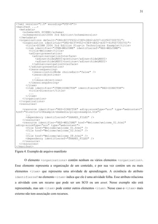 31


<?xml version="1.0" encoding="UTF-8"?>
<manifest ...>
  <metadata>
    <schema>ADL SCORM</schema>
    <schemaversion>2004 3rd Edition</schemaversion>
  </metadata>
  <organizations default="ORG-EC37F452-C3E9-DE62-A307-41F607300701">
    <organization identifier="ORG-EC37F452-C3E9-DE62-A307-41F607300701">
      <title>SCORM 2004 3rd Edition Plug-in Technologies Example</title>
      <item identifier="ITEM-WELCOME" identifierref="RES-WELCOME">
        <title>Welcome</title>
        <adlnav:presentation>
          <adlnav:navigationInterface>
             <adlnav:hideLMSUI>previous</adlnav:hideLMSUI>
             <adlnav:hideLMSUI>continue</adlnav:hideLMSUI>
          </adlnav:navigationInterface>
        </adlnav:presentation>
        <imsss:sequencing>
          <imsss:controlMode choiceExit="false" />
          <imsss:objectives>
            ...
          </imsss:objectives>
        </imsss:sequencing>
      </item>
      <item identifier="ITEM-DIRECTOR" identifierref="RES-DIRECTOR">
        <title>Director</title>
        ...
      </item>
    </organization>
  </organizations>
  <resources>

    <resource identifier="RES-DIRECTOR" adlcp:scormType="sco" type="webcontent"
href="Director%20Example/dswmedia/pluginexample.htm">
      ...
      <dependency identifierref="SHARED_FILES" />
    </resource>
    <resource identifier="RES-WELCOME" href="Welcome/welcome_01.html"
adlcp:scormType="sco" type="webcontent">
      <file href="Welcome/welcome_01.html" />
      <file href="Welcome/welcome_02.html" />
      ...
      <file href="Welcome/welcome_08.html" />
      <dependency identifierref="SHARED_FILES" />
    </resource>
  </resources>
</manifest>
Figura 4. Exemplo de arquivo manifesto

       O elemento <organizations> contém nenhum ou vários elementos <organization>.
Esse elemento representa a organização de um conteúdo, e por sua vez contém um ou mais
elementos <item> que representa uma atividade de aprendizagem. A existência do atributo
identifierref no elemento <item> indica que ele é uma atividade folha. Esse atributo relaciona
a atividade com um recurso que pode ser um SCO ou um asset. Nesse exemplo não está
representado, mas um <item> pode conter outros elementos <item>. Nesse caso o <item> mais
externo não tem associação com recursos.
 