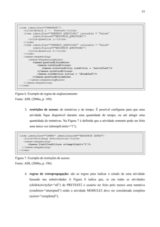 33




Figura 6. Exemplo de regras de seqüenciamento
Fonte: ADL (2006a, p. 189).


       3. restrições de acesso: de tentativas e de tempo. É possível configurar para que uma
          atividade fique disponível durante uma quantidade de tempo, ou até atingir uma
          quantidade de tentativas. Na Figura 7 é definida que a atividade somente pode ser feita
          uma única vez (attemptLimits=“1”);




Figura 7. Exemplo de restrições de acesso
Fonte: ADL (2006a, p. 196).


       4. regras de retropropagação: são as regras para indicar o estado de uma atividade
          baseado nas subatividades A Figura 8 indica que, se em todas as atividades
          (childActivitySet=“all”) de PRETEST2 o usuário ter feito pelo menos uma tentativa
          (condition=“attempted”) então a atividade MODULE2 deve ser considerada completa
          (action=“completed”);
 