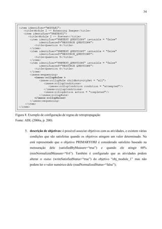 34




Figura 8. Exemplo de configuração de regras de retropropagação
Fonte: ADL (2006a, p. 200).


       5. descrição de objetivos: é possível associar objetivos com as atividades, e existem várias
          condições que são satisfeitas quando os objetivos atingem um valor determinado. Na
          está representado que o objetivo PRIMARYOBJ é considerado satisfeito baseado na
          mensuração     dele   (satisfiedByMeasure=“true”)      e   quando    ele   atingir   60%
          (minNormalizedMeasure=“0.6”). Também é configurado que as atividades podem
          alterar o status (writeSatisfiedStatus=“true”) do objetivo “obj_module_1” mas não
          podem ler o valor numérico dele (readNormalizedStatus=“false”);
 