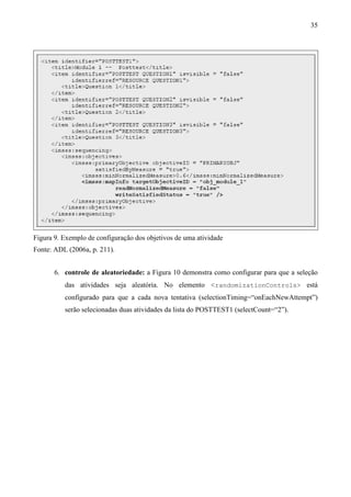 35




Figura 9. Exemplo de configuração dos objetivos de uma atividade
Fonte: ADL (2006a, p. 211).


       6. controle de aleatoriedade: a Figura 10 demonstra como configurar para que a seleção
          das atividades seja aleatória. No elemento <randomizationControls> está
          configurado para que a cada nova tentativa (selectionTiming=“onEachNewAttempt”)
          serão selecionadas duas atividades da lista do POSTTEST1 (selectCount=“2”).
 