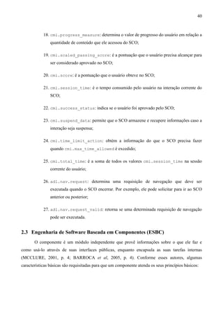 40



            18. cmi.progress_measure: determina o valor de progresso do usuário em relação a
                quantidade de conteúdo que ele acessou do SCO;

            19. cmi.scaled_passing_score: é a pontuação que o usuário precisa alcançar para
                ser considerado aprovado no SCO;

            20. cmi.score: é a pontuação que o usuário obteve no SCO;

            21. cmi.session_time: é o tempo consumido pelo usuário na interação corrente do
                SCO;

            22. cmi.success_status: indica se o usuário foi aprovado pelo SCO;

            23. cmi.suspend_data: permite que o SCO armazene e recupere informações caso a
                interação seja suspensa;

            24. cmi.time_limit_action: obtém a informação do que o SCO precisa fazer
                quando cmi.max_time_allowed é excedido;

            25. cmi.total_time: é a soma de todos os valores cmi.session_time na sessão
                corrente do usuário;

            26. adl.nav.request: determina uma requisição de navegação que deve ser
                executada quando o SCO encerrar. Por exemplo, ele pode solicitar para ir ao SCO
                anterior ou posterior;

            27. adl.nav.request_valid: retorna se uma determinada requisição de navegação
                pode ser executada.


2.3 Engenharia de Software Baseada em Componentes (ESBC)
       O componente é um módulo independente que provê informações sobre o que ele faz e
como usá-lo através de suas interfaces públicas, enquanto encapsula as suas tarefas internas
(MCCLURE, 2001, p. 4; BARROCA et al, 2005, p. 4). Conforme esses autores, algumas
características básicas são requisitadas para que um componente atenda os seus princípios básicos:
 