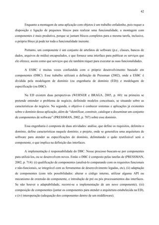 42



       Enquanto a montagem de uma aplicação com objetos é um trabalho enfadonho, pois requer a
disposição e ligação de pequenos blocos para realizar uma funcionalidade, a montagem com
componentes é mais produtiva, porque se juntam blocos completos para a mesma tarefa, inclusive,
o próprio bloco já pode ter toda a funcionalidade inerente.

       Portanto, um componente é um conjunto de artefatos de software (p.e., classes, bancos de
dados, arquivos de mídia) encapsulados, e que fornece uma interface para publicar os serviços que
ele oferece, assim como que serviços que ele também requer para executar as suas funcionalidades.

       A ESBC é muitas vezes confundida com o próprio desenvolvimento baseado em
componentes (DBC). Esse trabalho utilizará a definição de Pressman (2002), onde a ESBC é
dividida pela modelagem de domínio (ou engenharia de domínio (ED)) e modelagem de
especificação (ou DBC).

       Na ED existem duas perspectivas (WERNER e BRAGA, 2005, p. 60): na primeira se
pretende entender o problema de negócio, definindo modelos conceituais, se situando sobre as
características do negócio. Na segunda, o objetivo é conhecer sistemas e aplicações já existentes
sobre o domínio dessa aplicação, além de “identificar, construir, catalogar e disseminar um conjunto
de componentes de software” (PRESSMAN, 2002, p. 707) sobre esse domínio.

       Essa engenharia é composta de duas atividades: análise, que define os requisitos, delimita o
domínio, define características naquele domínio; e projeto, onde se generaliza uma arquitetura de
software para atender as especificações do domínio, delimitando o quão reutilizável será o
componente, o que implica na definição das interfaces.

       A implementação é responsabilidade do DBC. Nesse processo buscam-se por componentes
para utilizá-los, ou se desenvolvem novos. Então o DBC é composto pelas tarefas de (PRESSMAN,
2002, p. 714): (i) qualificação de componentes (analisá-lo comparando com os requisitos funcionais
e não-funcionais, se integrável com as ferramentas de desenvolvimento legadas, etc), (ii) adaptação
de componentes (com três possibilidades: alterar o código interno, utilizar alguma API ou
mecanismo de extensão do componente, e introdução de pré ou pós processamentos das interfaces.
Se não houver a adaptabilidade, recorre-se a implementação de um novo componente), (iii)
composição de componentes (juntar os componentes para atender a arquitetura estabelecida na ED),
e (iv) interoperação (adequação dos componentes dentro de um middleware).
 