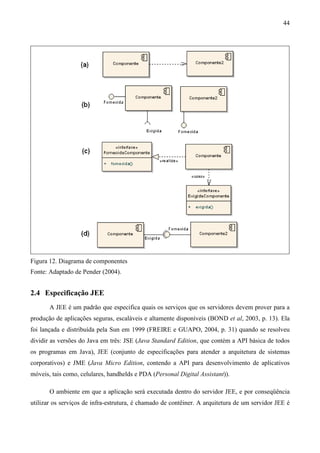 44




Figura 12. Diagrama de componentes
Fonte: Adaptado de Pender (2004).


2.4 Especificação JEE
       A JEE é um padrão que especifica quais os serviços que os servidores devem prover para a
produção de aplicações seguras, escaláveis e altamente disponíveis (BOND et al, 2003, p. 13). Ela
foi lançada e distribuída pela Sun em 1999 (FREIRE e GUAPO, 2004, p. 31) quando se resolveu
dividir as versões do Java em três: JSE (Java Standard Edition, que contém a API básica de todos
os programas em Java), JEE (conjunto de especificações para atender a arquitetura de sistemas
corporativos) e JME (Java Micro Edition, contendo a API para desenvolvimento de aplicativos
móveis, tais como, celulares, handhelds e PDA (Personal Digital Assistant)).

       O ambiente em que a aplicação será executada dentro do servidor JEE, e por conseqüência
utilizar os serviços de infra-estrutura, é chamado de contêiner. A arquitetura de um servidor JEE é
 