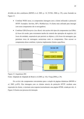 45



dividida em dois contêineres (BOND et al, 2003, p. 14; YUNG, 2004, p. 29), como ilustrado na
Figura 13:

       •     Contêiner WEB: nesse, os componentes interagem com o cliente utilizando o protocolo
             HTTP. Exemplos: Servlets, JSP e WebServices. O cliente mais utilizado para interagir
             com esses componentes são os navegadores;

       •     Contêiner EJB (Enterprise Java Bean): são aceitos três tipos de componentes (ou EJBs):
             (i) beans de sessão, para executarem tarefas de controle das operações de negócios; (ii)
             beans de entidade, responsáveis por persistir os objetos; e (iii) beans de mensagem, que
             permitem troca de mensagens assíncronas entre os componentes. Para acessar os
             componentes desse contêiner, é preciso implementar clientes específicos.




Figura 13. Arquitetura JEE
Fonte: Adaptado de Adaptado de Bond et al (2003, p. 14) e Yung (2004, p. 29).

       Os servlets são componentes convenientes para a criação de páginas dinâmicas (BOND et
al, 2003, p.455). Eles interagem com os clientes através do protocolo HTTP: recebem uma
requisição do cliente, e retornam uma resposta (normalmente uma página HTML criada por ele). A
Figura 14 ilustra esse processo de interação.
 