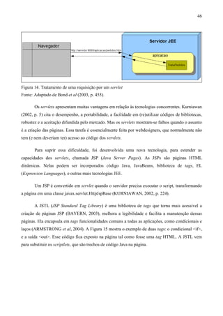 46




Figura 14. Tratamento de uma requisição por um servlet
Fonte: Adaptado de Bond et al (2003, p. 455).

       Os servlets apresentam muitas vantagens em relação às tecnologias concorrentes. Kurniawan
(2002, p. 5) cita o desempenho, a portabilidade, a facilidade em (re)utilizar códigos de bibliotecas,
robustez e a aceitação difundida pelo mercado. Mas os servlets mostram-se falhos quando o assunto
é a criação das páginas. Essa tarefa é essencialmente feita por webdesigners, que normalmente não
tem (e nem deveriam ter) acesso ao código dos servlets.

       Para suprir essa dificuldade, foi desenvolvida uma nova tecnologia, para estender as
capacidades dos servlets, chamada JSP (Java Server Pages). As JSPs são páginas HTML
dinâmicas. Nelas podem ser incorporados código Java, JavaBeans, biblioteca de tags, EL
(Expression Languages), e outras mais tecnologias JEE.

       Um JSP é convertido em servlet quando o servidor precisa executar o script, transformando
a página em uma classe javax.servlet.HttpJspBase (KURNIAWAN, 2002, p. 224).

       A JSTL (JSP Standard Tag Library) é uma biblioteca de tags que torna mais acessível a
criação de páginas JSP (BAYERN, 2003), melhora a legibilidade e facilita a manutenção dessas
páginas. Ela encapsula em tags funcionalidades comuns a todas as aplicações, como condicionais e
laços (ARMSTRONG et al, 2004). A Figura 15 mostra o exemplo de duas tags: o condicional <if>,
e a saída <out>. Esse código fica exposto na página tal como fosse uma tag HTML. A JSTL vem
para substituir os scriptlets, que são trechos de código Java na página.
 
