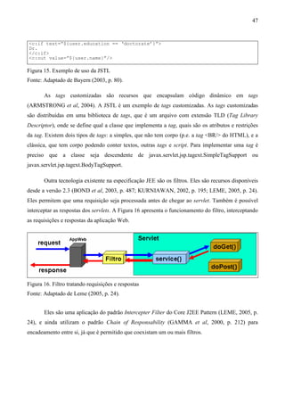 47


<c:if test=”${user.education == ‘doctorate’}”>
Dr.
</c:if>
<c:out value=”${user.name}”/>

Figura 15. Exemplo de uso da JSTL
Fonte: Adaptado de Bayern (2003, p. 80).

       As tags customizadas são recursos que encapsulam código dinâmico em tags
(ARMSTRONG et al, 2004). A JSTL é um exemplo de tags customizadas. As tags customizadas
são distribuídas em uma biblioteca de tags, que é um arquivo com extensão TLD (Tag Library
Descriptor), onde se define qual a classe que implementa a tag, quais são os atributos e restrições
da tag. Existem dois tipos de tags: a simples, que não tem corpo (p.e. a tag <BR/> do HTML), e a
clássica, que tem corpo podendo conter textos, outras tags e script. Para implementar uma tag é
preciso que a classe seja descendente de javax.servlet.jsp.tagext.SimpleTagSupport ou
javax.servlet.jsp.tagext.BodyTagSupport.

       Outra tecnologia existente na especificação JEE são os filtros. Eles são recursos disponíveis
desde a versão 2.3 (BOND et al, 2003, p. 487; KURNIAWAN, 2002, p. 195; LEME, 2005, p. 24).
Eles permitem que uma requisição seja processada antes de chegar ao servlet. Também é possível
interceptar as respostas dos servlets. A Figura 16 apresenta o funcionamento do filtro, interceptando
as requisições e respostas da aplicação Web.




Figura 16. Filtro tratando requisições e respostas
Fonte: Adaptado de Leme (2005, p. 24).


       Eles são uma aplicação do padrão Intercepter Filter do Core J2EE Pattern (LEME, 2005, p.
24), e ainda utilizam o padrão Chain of Responsability (GAMMA et al, 2000, p. 212) para
encadeamento entre si, já que é permitido que coexistam um ou mais filtros.
 