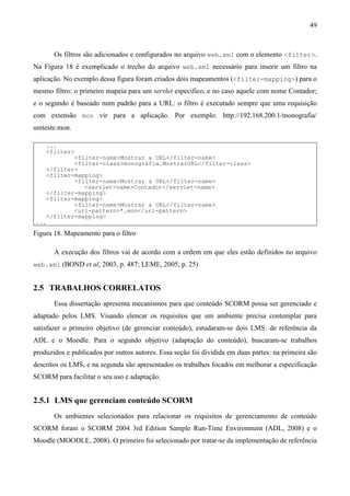 49



        Os filtros são adicionados e configurados no arquivo web.xml com o elemento <filter>.
Na Figura 18 é exemplicado o trecho do arquivo web.xml necessário para inserir um filtro na
aplicação. No exemplo dessa figura foram criados dois mapeamentos (<filter-mapping>) para o
mesmo filtro: o primeiro mapeia para um servlet especifico, e no caso aquele com nome Contador;
e o segundo é baseado num padrão para a URL: o filtro é executado sempre que uma requisição
com extensão mon vir para a aplicação. Por exemplo: http://192.168.200.1/monografia/
umteste.mon.

      ...
      <filter>
              <filter-name>Mostrar a URL</filter-name>
              <filter-class>monografia.MostrarURL</filter-class>
      </filter>
      <filter-mapping>
              <filter-name>Mostrar a URL</filter-name>
                 <servlet-name>Contador</servlet-name>
      </filter-mapping>
      <filter-mapping>
              <filter-name>Mostrar a URL</filter-name>
              <url-pattern>*.mon</url-pattern>
      </filter-mapping>
...
Figura 18. Mapeamento para o filtro

        A execução dos filtros vai de acordo com a ordem em que eles estão definidos no arquivo
web.xml (BOND et al, 2003, p. 487; LEME, 2005, p. 25)


2.5 TRABALHOS CORRELATOS
        Essa dissertação apresenta mecanismos para que conteúdo SCORM possa ser gerenciado e
adaptado pelos LMS. Visando elencar os requisitos que um ambiente precisa contemplar para
satisfazer o primeiro objetivo (de gerenciar conteúdo), estudaram-se dois LMS: de referência da
ADL e o Moodle. Para o segundo objetivo (adaptação do conteúdo), buscaram-se trabalhos
produzidos e publicados por outros autores. Essa seção foi dividida em duas partes: na primeira são
descritos os LMS, e na segunda são apresentados os trabalhos focados em melhorar a especificação
SCORM para facilitar o seu uso e adaptação.


2.5.1 LMS que gerenciam conteúdo SCORM
        Os ambientes selecionados para relacionar os requisitos de gerenciamento de conteúdo
SCORM foram o SCORM 2004 3rd Edition Sample Run-Time Environment (ADL, 2008) e o
Moodle (MOODLE, 2008). O primeiro foi selecionado por tratar-se da implementação de referência
 