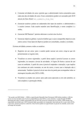 51



            •    Comentar atividades do curso: permite que o administrador insira comentários para
                 cada uma das atividades do curso. Esses comentários podem ser acessados pelo SCO
                 através do Data Model cmi.comments_from_lms;

            •    Gerenciar usuários: podem ser cadastrados dois tipos de usuários: o administrador e
                 o usuário comum. Cada usuário mantém uma identificação, o nome completo e a
                 senha;

            •    Gerenciar SSP Buckets1: permite adicionar e excluir data buckets;

            •    Gerenciar objetivos globais: é possível definir que o curso compartilhe objetivos com
                 outros cursos. Esses tipos de objetivos podem ser consultados, zerados e excluídos.

        Existem atividades comuns a todos os usuários:

            •    Registrar em um curso: para o usuário poder acessar um curso, exige-se que ele
                 primeiramente se registre nele;

            •    Visualizar os cursos registrados: a partir dessa opção é possível acessar os cursos
                 registrados, ou somente a árvore de atividades. A Figura 20 ilustra o acesso de um
                 curso no ambiente. A partir do curso é possível suspender a interação, o que implica
                 em continuar em outro momento, ou sair do curso, e nesse caso a interação não é
                 armazenada. Também é possível ativar uma área da janela para acompanhar todas as
                 mensagens trocadas entre SCO e LMS;

            •    Visualizar os estados nos cursos: para cada curso apresenta se ele está satisfeito, se
                 está completo e a pontuação obtida;




1
  De acordo com IMS Global ... (2004), a especificação Shareable State Persistente (SSP) define modelos e APIs de
acesso às áreas de dados (data buckets) compartilháveis entre SCOs e cursos distintos. A especificação SCORM
determina que todos os dados armazenados por um SCO são acessíveis somente por ele. Porém, a SSP estende essa
capacidade, permitindo que o SCO armazene dados que podem ser recuperados mais tarde por ele, ou por outros SCOs,
e que esses possam acessá-los e alterá-los. Data buckets podem ser especificados no pacote de conteúdo, assim como
em tempo de execução.
 